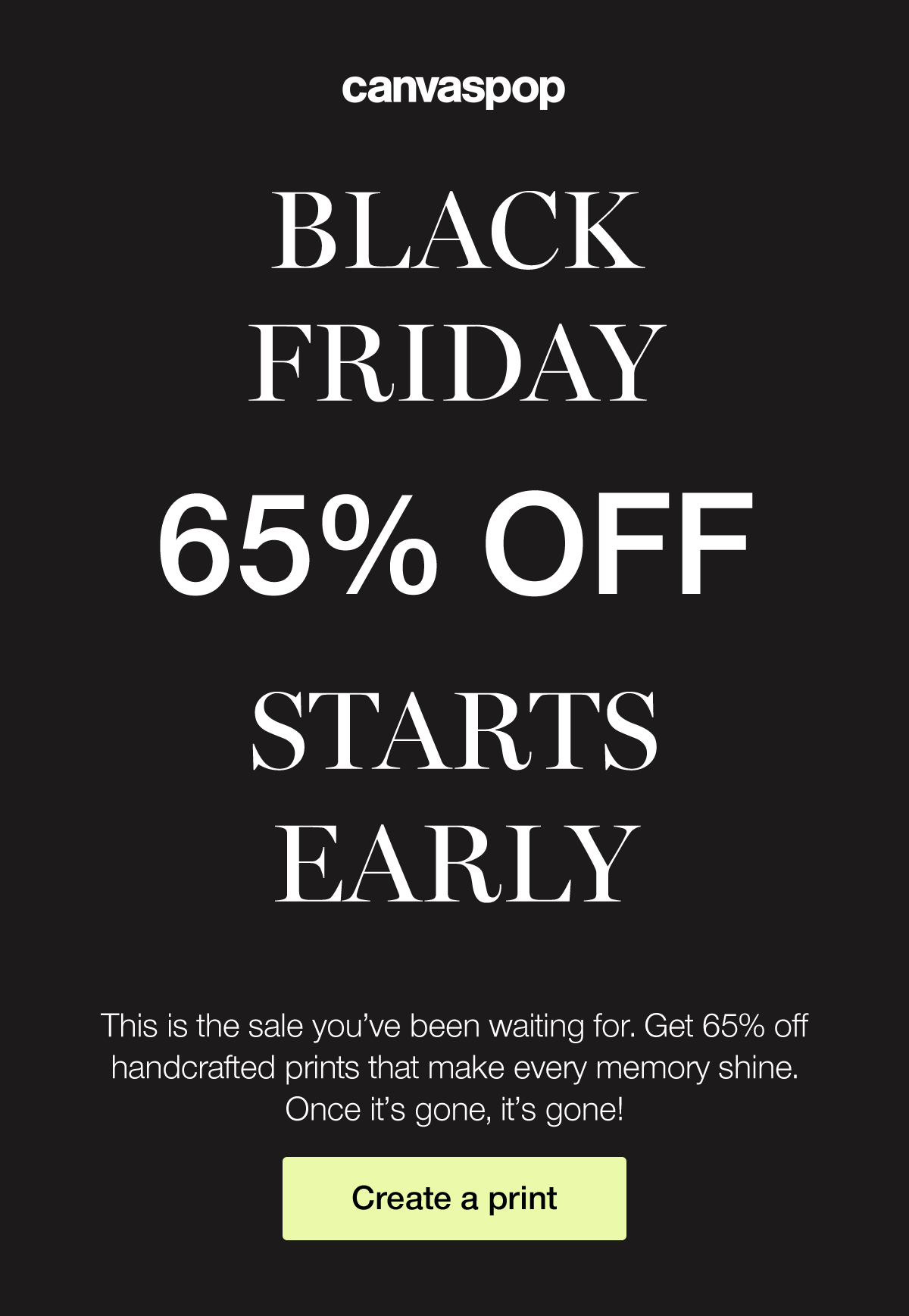 Black Friday. 65% off. Starts Early. This is the sale you've been waiting for. Get 65% off handcrafted prints that make every moment shine. Once it's gone, it's gone!