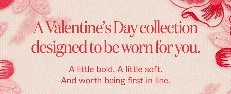 A Valentine's Day collection designed to be worn for you. A little bold. A little soft. And worth being first in line.