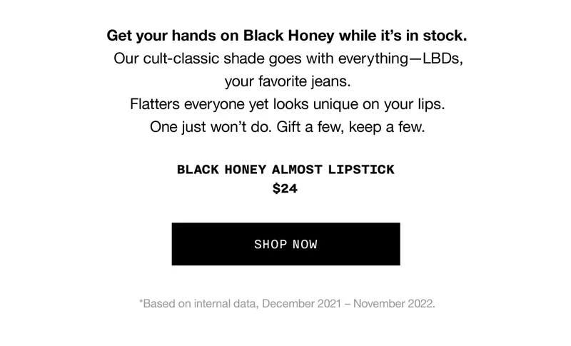 Get your hands on Black Honey while it’s in stock. Our cult-classic shade goes with everything—LBDs, your favorite jeans. Flatters everyone yet looks unique on your lips. One just won’t do. Gift a few, keep a few. Black Honey Almost Lipstick $24 SHOP NOW *Based on internal data, December 2021 – November 2022.