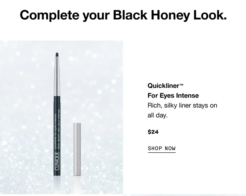 Complete your Black Honey Look. Quickliner™ For Eyes Intense Rich, silky liner stays on all day. $24 SHOP NOW