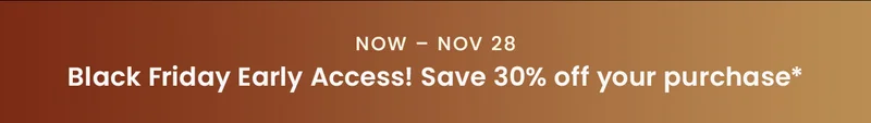 Now – Nov 28, Black Friday Early Access! Save 30% off your purchase*