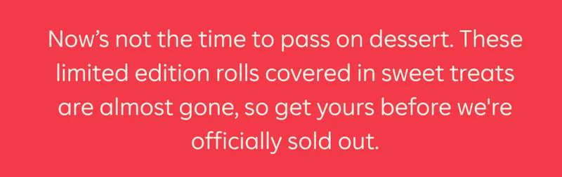 We're closing the kitchen. Now's not the time to pass on dessert. These limited edition rolls covered in sweet treats are almost gone, so get yours before we're officially sold out.