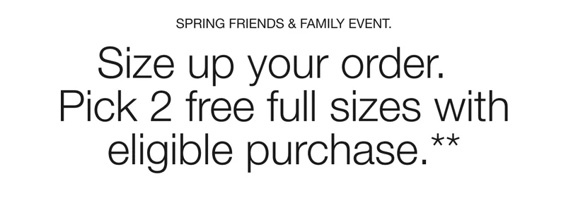 SPRING FRIENDS & FAMILY EVENT. Size up your order. Pick 2 free full sizes with eligible purchase.**