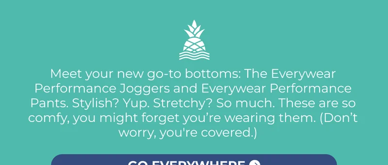 Meet your new go-to bottoms: The Everywear Performance Joggers and Everywear Performance Pants. Stylish? Yup. Stretchy? So much. These are so comfy, you might forget you’re wearing them. (Don’t worry, you're covered.)