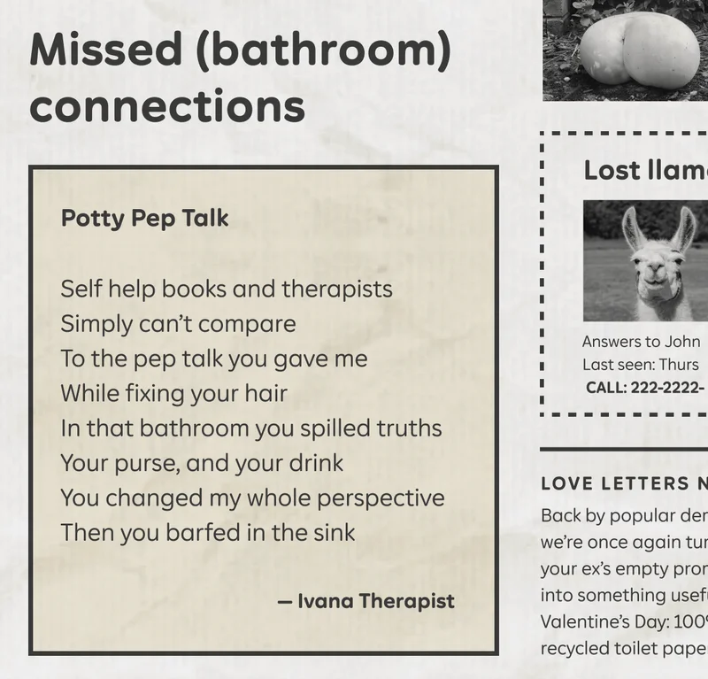 Missed (bathroom) connections. "Potty Pep Talk" Self help books and therapists / Simply can't compare / To the pep talk you gave me / While fixing your hair / In that bathroom you spilled truths / Your purse, and your drink / You changed my whole perspective / Then you barfed in the sink. - Ivana Therapist