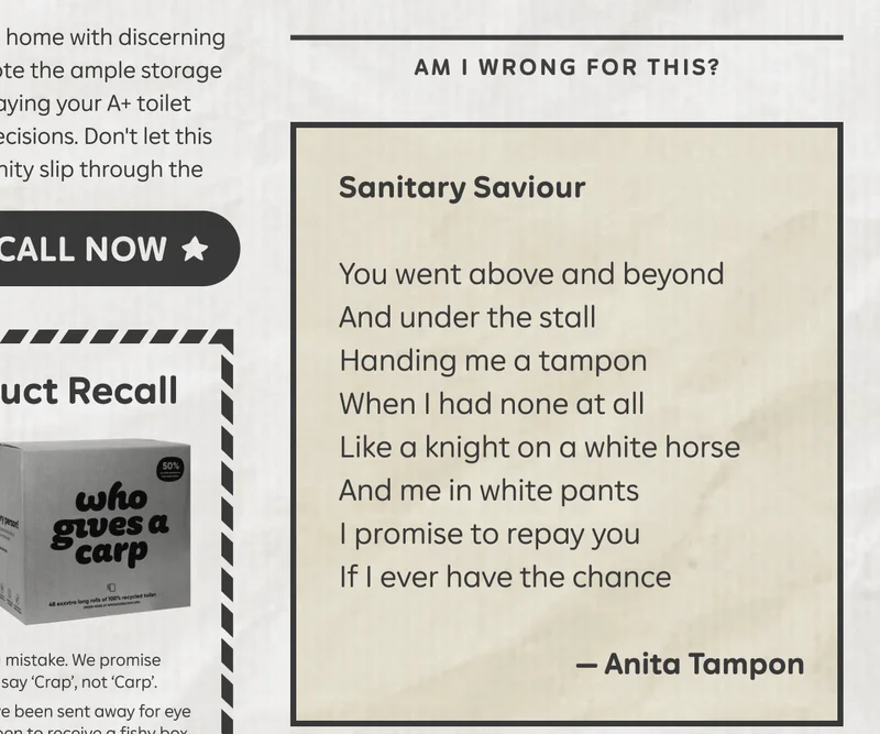 Am I wrong for this? "Sanitary Saviour" You went above and beyond / And under the stall / Handing me a tampon / When I had none at all / Like a knight on a white horse / And me in white pants / I promise to repay you / If I ever have the chance. - Anita Tampon