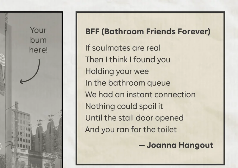 "BFF (Bathroom Friends Forever)" If soulmates are real / Then I think I found you / Holding your wee / In the bathroom queue / We had an instant connection / Nothing could spoil it / Until the stall door opened / And you ran for the toilet. - Joanna Hangout