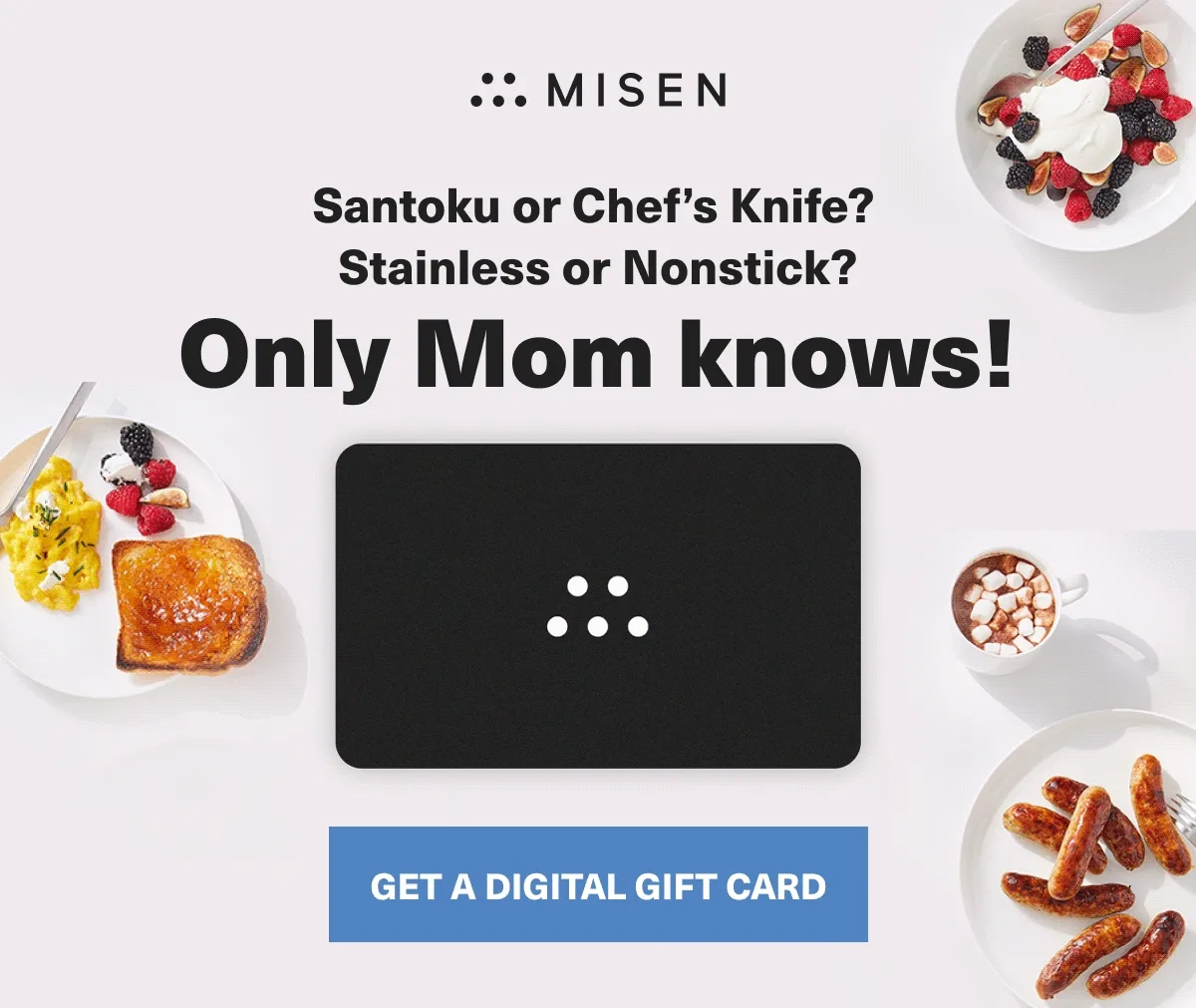 Santoku or Chef's Knife? Stainless or Nonstick? Only Mom knows! Get a digital gift card. Misen gift card GIF.
