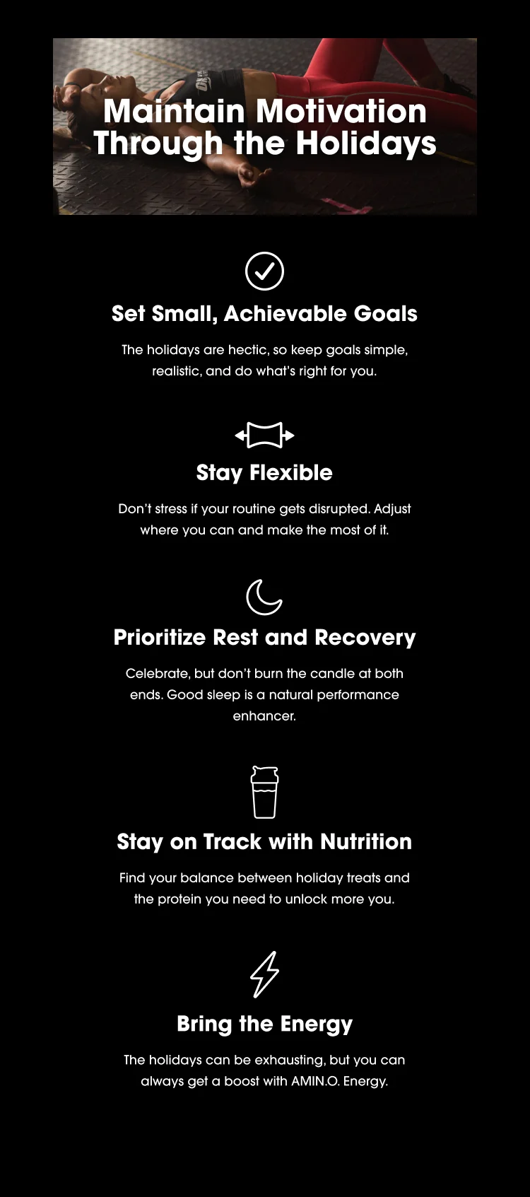 Maintain Motivation Through the Holidays Set Small, Achievable Goals The holidays are hectic, so keep goals simple, realistic, and do what's right for you. Stay Flexible Don't stress if your routine gets disrupted. Adjust where you can and make the most of it. Prioritize Rest and Recovery Celebrate, but don't burn the candle at both ends. Good sleep is a natural performance enhancer. Stay on Track with Nutrition Find your balance between holiday treats and the protein you need to unlock more you. Bring the Energy The holidays can be exhausting, but you can always get a boost with AMIN.O. Energy.