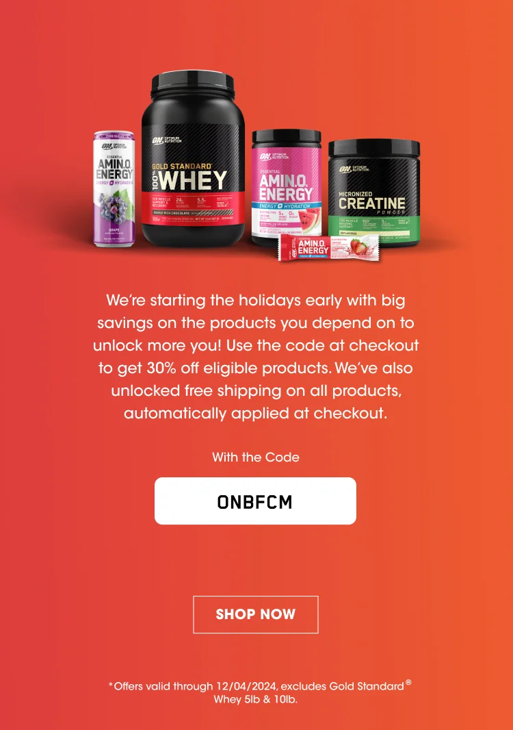 We're starting the holidays early with big savings on the products you depend on to unlock more you! Use the code at checkout to get 30% off eligible products. We've also unlocked free shipping on all products, automatically applied at checkout. With the code ONBFCM SHOP NOW *Offers valid through 12/04/2024.excludes Gold Standard® Whey 5lb & 10lb,