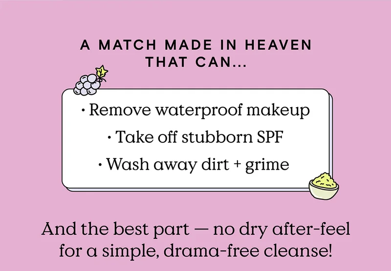 A match made in heaven that can... Remove waterproof makeup, take off stubborn SPF, and wash away dirt and grime. And the best part — no dry after-feel for a simple, drama-free cleanse!