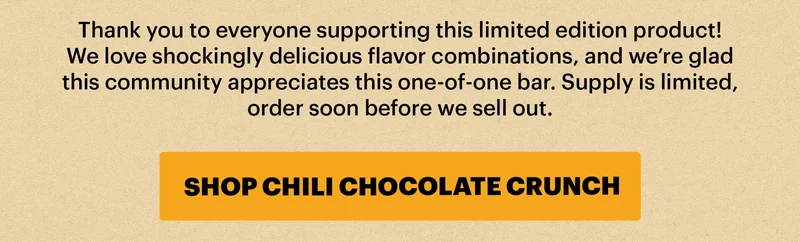Thank you to everyone supporting this limited edition product! We love shockingly delicious flavor combinations, and we’re glad this community appreciates this one-of-one bar.Supply is limited, order soon before we sell out. BUTTON: SHOP CHILI CHOCOLATE CRUNCH