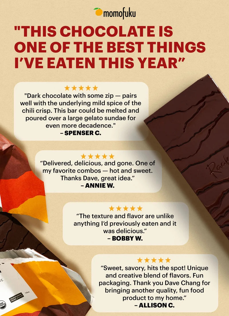 “THIS CHOCOLATE IS ONE OF THE BEST THINGS I’VE EATEN THIS YEAR” Review 1: “Dark chocolate with some zip — pairs well with the underlying mild spice of the chili crisp. This bar could be melted and poured over a large gelato sundae for even more decadence.”  SPENSER C. Review 2:  “Delivered, delicious, and gone. One of my favorite combos — hot and sweet. Thanks Dave, great idea” ANNIE W. Review 3: “The texture and flavor are unlike anything I’d previously eaten and it was delicious” BOBBY W. Review 4: “Sweet, savory, hits the spot! Unique and creative blend of flavors. Fun packaging. Thank you Dave Chang for bringing another quality, fun food product to my home.” ALLISON C.