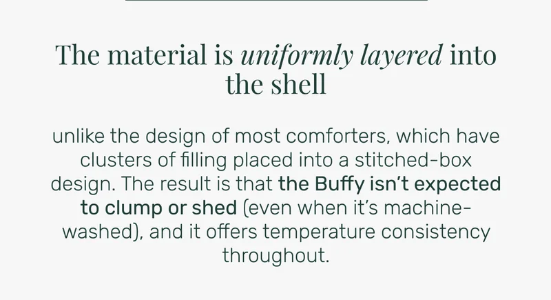 The material is uniformly layered into the shell. unlike the design of most comforters, which have clusters of filling placed into a stitched-box design. The result is that the Buffy isn’t expected to clump or shed (even when it’s machine-washed), and it offers temperature consistency throughout.