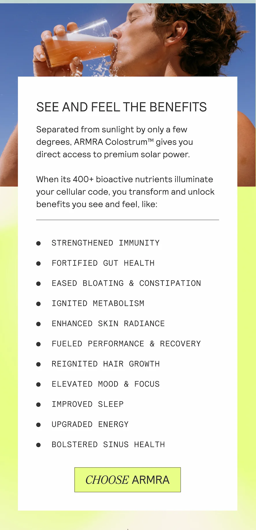 SEE AND FEEL THE BENEFITS Separated from sunlight by only a few degrees, ARMRA Colostrum™ gives you direct access to premium solar power. When its 400+ bioactive nutrients illuminate your cellular code, you transform and unlock benefits you see and feel, like: