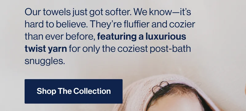 Our towels just got softer. We know—it’s hard to believe. They’re fluffier and cozier than ever before, featuring a luxurious twist yarn for only the coziest post-bath snuggles. Shop The Collection