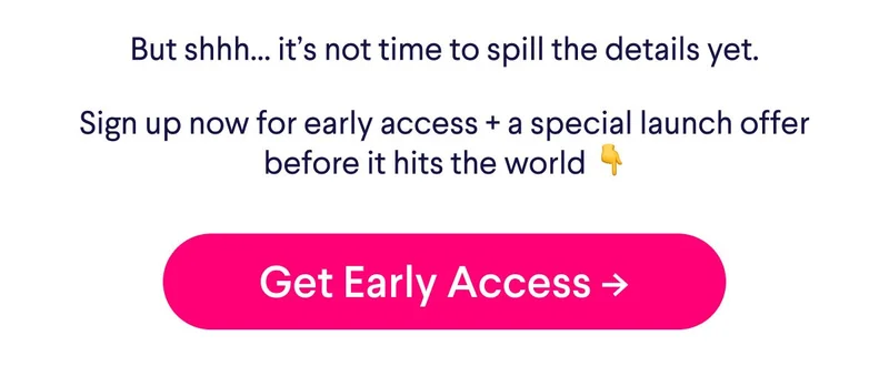But shhh... it's not time to spill the details yet. Sign up now for early access + a special launch offer before it hits the world. Get early access.