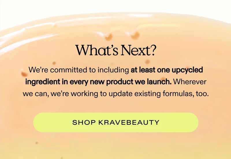 What’s Next? We’re committed to including at least one upcycled ingredient in every new product we launch. Wherever we can, we’re working to update existing formulas, too.  |  SHOP KRAVEBEAUTY