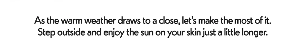 As the warm weather draws to a close, let’s make the ​  most of it. Step outside and enjoy the sun on your skin just a little longer.