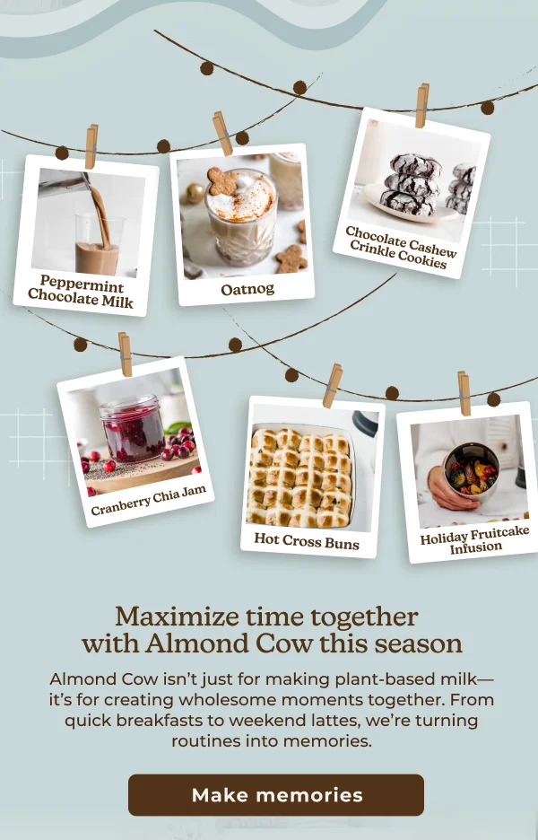Peppermint Chocolate Milk Oatnog Chocolate Cashew Crinkle Cookies Cranberry Chia Jam Hot Cross Buns Holiday Fruitcake Infusion Maximize time together with Almond Cow this season Almond Cow isn't just for making plant-based milk- it's for creating wholesome moments together. From quick breakfasts to weekend lattes, we're turning routines into memories. Make memories