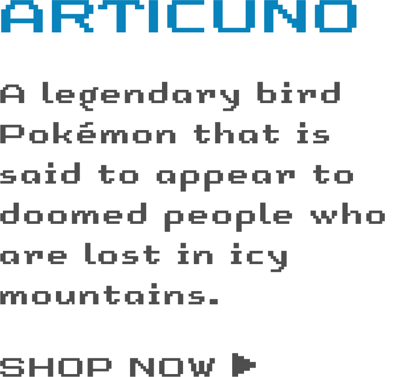 Articuno: A legendary bird Pokémon that is said to appear to doomed people who are lost in icy mountains. - SHOP NOW ›