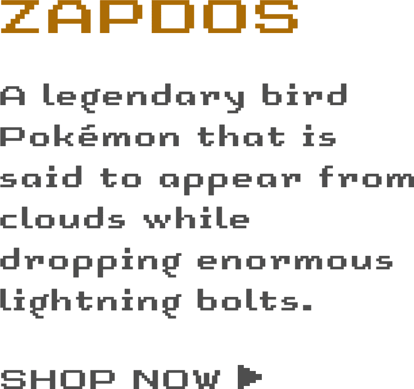 Zapdos: A legendary bird Pokémon that is said to appear from clouds while dropping enormous lightning bolts.  - SHOP NOW ›