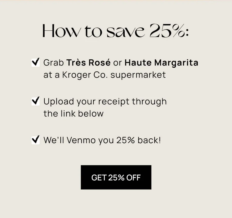 How to save 25%: Grab Très Rosé or Haute Margarita  at a Kroger Co. supermarket | Upload your receipt through  the link below | We’ll Venmo you 25% back!g | et 25% off