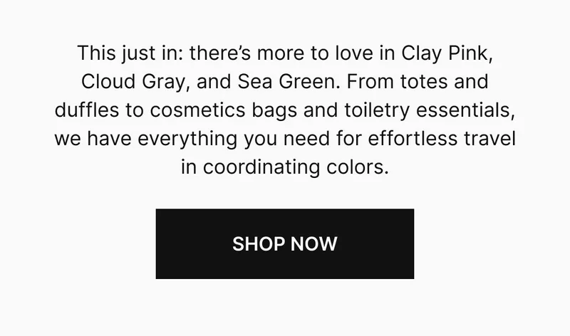 This just in: there’s more to love in Clay Pink, Cloud Gray, and Sea Green. From totes and duffles to cosmetics bags and toiletry essentials, we have everything you need for effortless travel in coordinating colors. Shop now