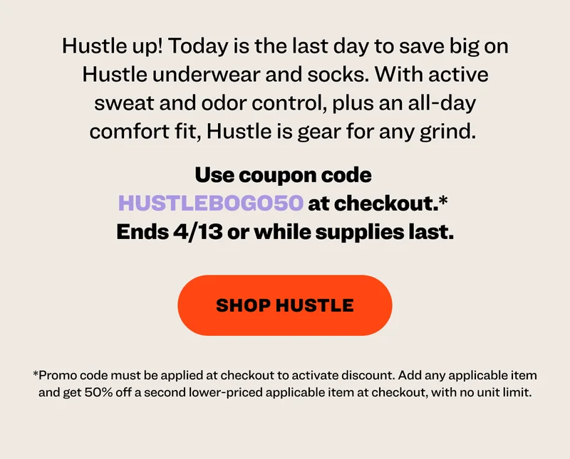 Hustle up! Today is the last day to save big on Hustle underwear and socks. With active sweat and odor control, plus an all-day comfort fit, Hustle is gear for any grind.&nbsp; Use coupon code&nbsp; HUSTLEBOGO50&nbsp;at checkout.*  Ends 4/13 or while supplies last. shop hustle *Discount is automatically applied at checkout. Add any applicable item and get 50% off a second lower-priced applicable item at checkout, with no unit limit.
