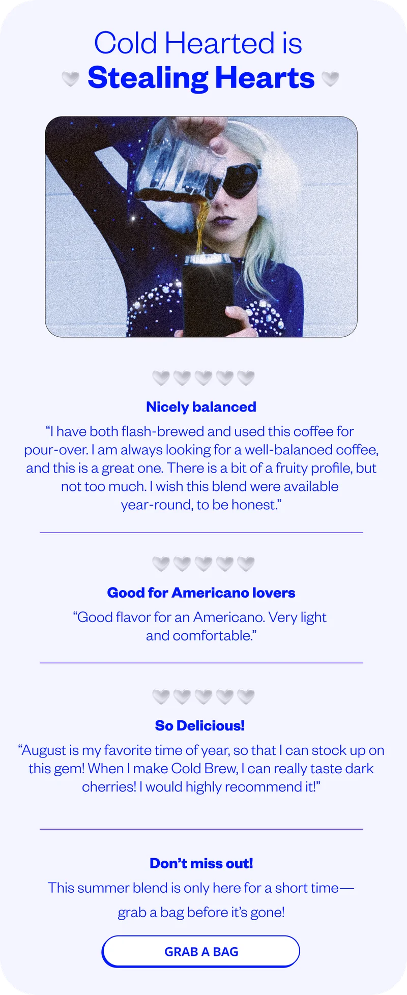 Cold Hearted is stealing hearts⭐⭐⭐⭐⭐ Nicely balanced “I have both flash-brewed and used this coffee for pour-over. I am always looking for a well-balanced coffee, and this is a great one. There is a bit of a fruity profile, but not too much. I wish this blend were available year-round, to be honest.” ⭐⭐⭐⭐⭐ Good for Americano lovers “Good flavor for an Americano. Very light and comfortable.” ⭐⭐⭐⭐⭐ So Delicious! “August is my favorite time of year, so that I can stock up on this gem! When I make Cold Brew, I can really taste dark cherries! I would highly recommend it!” Don’t Miss Out This summer blend is only here for a short time—grab a bag before it’s gone! CTA Button: Grab a Bag Cold Hearted is stealing hearts⭐⭐⭐⭐⭐ Nicely balanced “I have both flash-brewed and used this coffee for pour-over. I am always looking for a well-balanced coffee, and this is a great one. There is a bit of a fruity profile, but not too much. I wish this blend were available year-round, to be honest.” ⭐⭐⭐⭐⭐ Good for Americano lovers “Good flavor for an Americano. Very light and comfortable.” ⭐⭐⭐⭐⭐ So Delicious! “August is my favorite time of year, so that I can stock up on this gem! When I make Cold Brew, I can really taste dark cherries! I would highly recommend it!” Don’t Miss Out This summer blend is only here for a short time—grab a bag before it’s gone! CTA Button: Grab a Bag