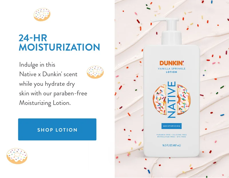 24-HR MOISTURIZATION Indulge in this Native x Dunkin' scent while you hydrate dry skin with our paraben-free Moisturizing Lotion. SHOP LOTION