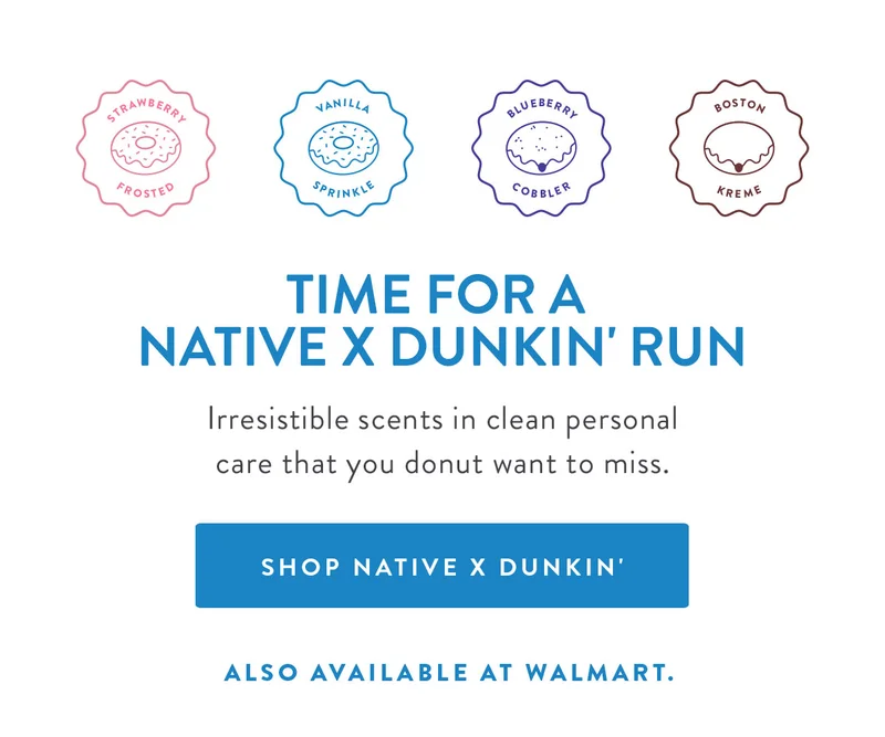 STRAWBERRY FROSTED | VANILLA SPRINKLE | BLUEBERRY COBBLER | BOSTON KREME | TIME FOR A NATIVE X DUNKIN' RUN Irresistible scents in clean personal care that you donut want to miss. SHOP NATIVE X DUNKIN' ALSO AVAILABLE AT WALMART.