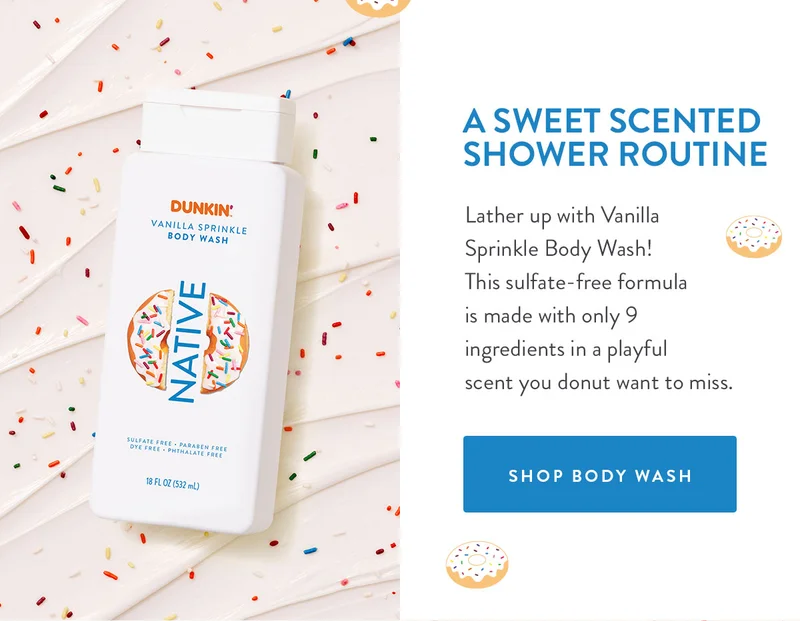 A SWEET SCENTED SHOWER ROUTINE Lather up with Vanilla Sprinkle Body Wash! This sulfate-free formula is made with only 9 ingredients in a playful scent you donut want to miss. SHOP BODY WASH