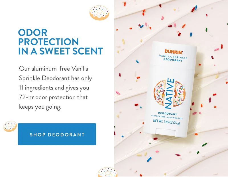 ODOR PROTECTION IN A SWEET SCENT Our aluminum-free Vanilla Sprinkle Deodorant has only 11 ingredients and gives you 72-hr odor protection that keeps you going. SHOP DEODORANT