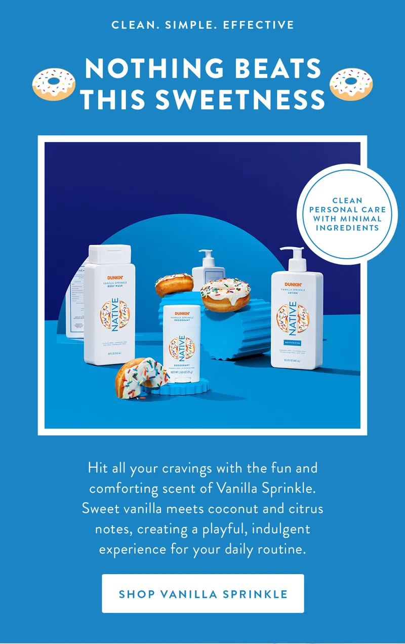 CLEAN. SIMPLE. EFFECTIVE NOTHING BEATS THIS SWEETNESS CLEAN PERSONAL CARE WITH MINIMAL INGREDIENTS Hit all your cravings with the fun and comforting scent of Vanilla Sprinkle. Sweet vanilla meets coconut and citrus notes, creating a playful, indulgent experience for your daily routine. SHOP VANILLA SPRINKLE