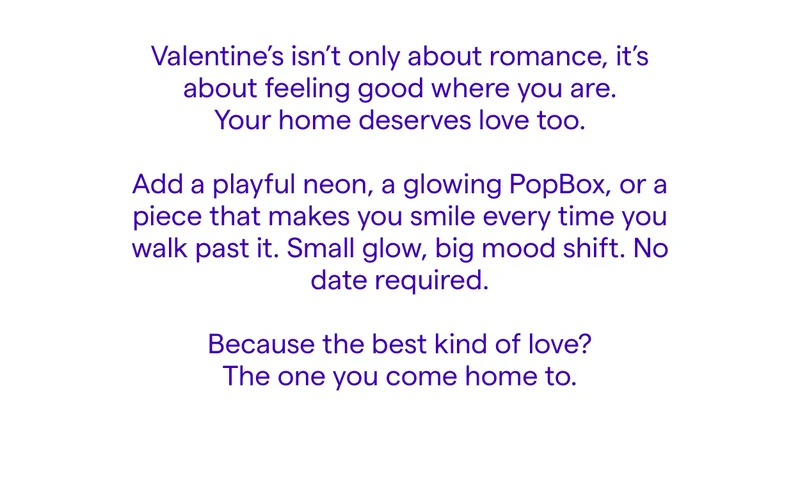 Valentine’s isn’t only about romance, it’s about feeling good where you are. Your home deserves love too.  Add a playful neon, a glowing PopBox, or a piece that makes you smile every time you walk past it. Small glow, big mood shift. No date required.  Because the best kind of love? The one you come home to.