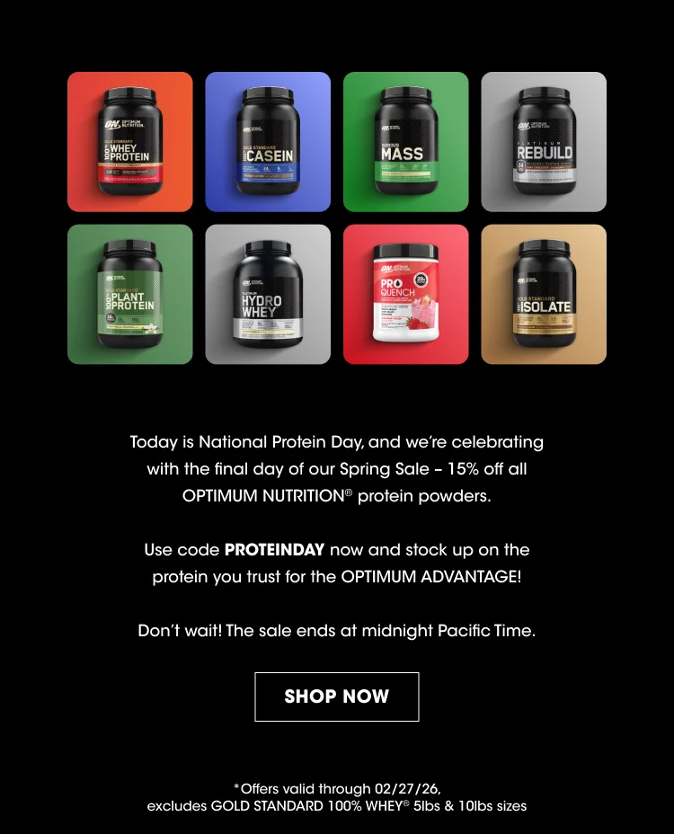 Today Is National Protein Day, And We’re Celebrating With The Final Day Of Our Spring Sale – 15% Off All Optimum Nutrition® Protein Powders. Use Code Proteinday Now And Stock Up On The Protein You Trust For The Optimum Advantage! Don’t Wait! The Sale Ends At Midnight Pacific Time. Shop Now *Offers Valid Through 02/27/26, Excludes Gold Standard 100% Whey® 5lbs & 10lbs Sizes