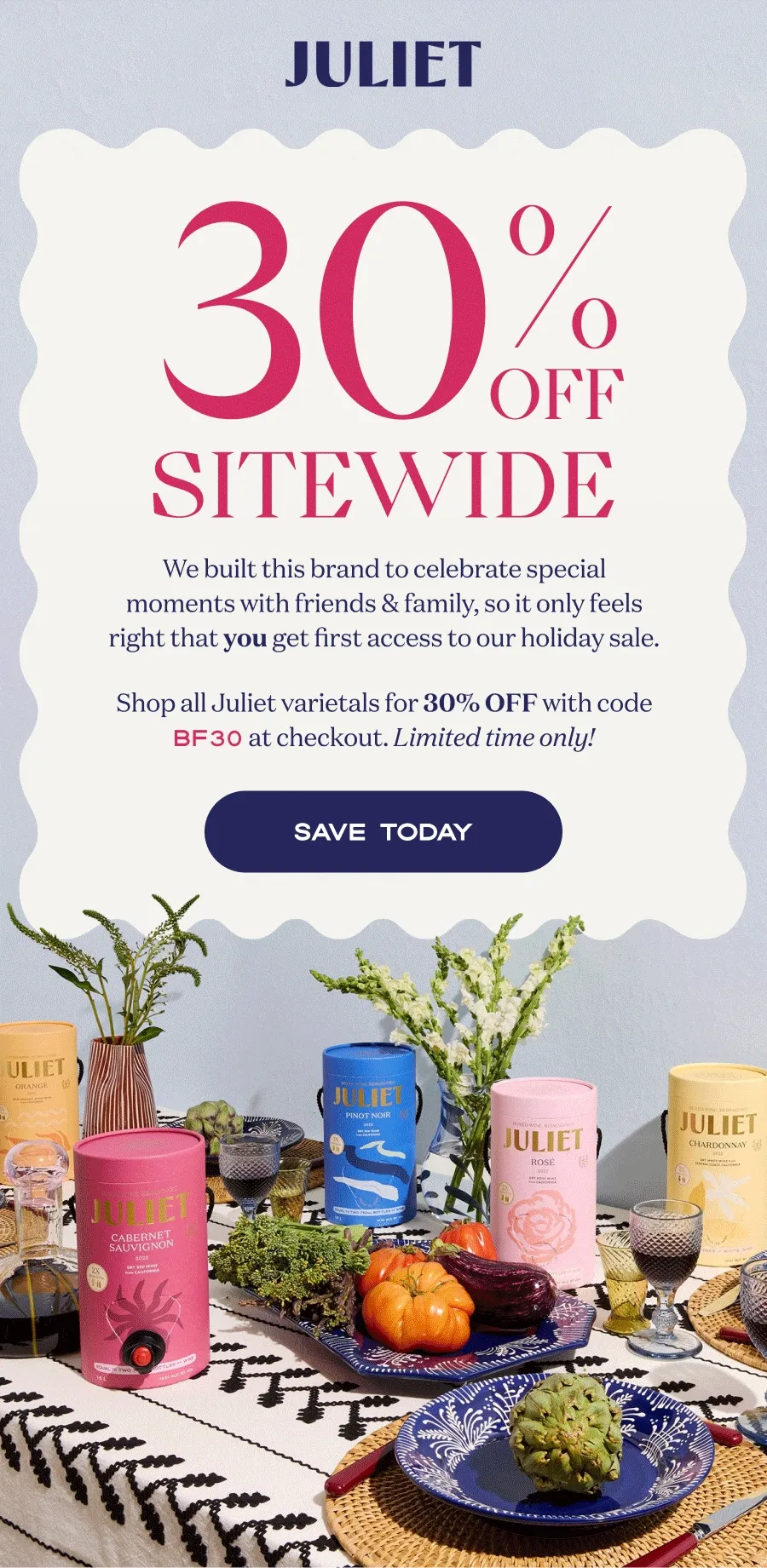 Juliet | 30 OFF SITEWIDE | We built this brand to celebrate special moments with friends & family, so it only feels right that you get first access to our holiday sale. Shop all Juliet varietals for 30% OFF with code BF30 at checkout. Limited time only! | SAVE TODAY