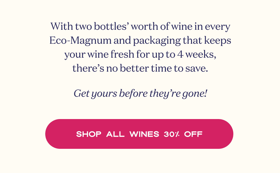 With two bottles’ worth of wine in every Eco-Magnum and packaging that keeps your wine fresh for up to 4 weeks, there’s no better time to save. Get yours before they’re gone! | SHOP ALL WINES 30% OFF