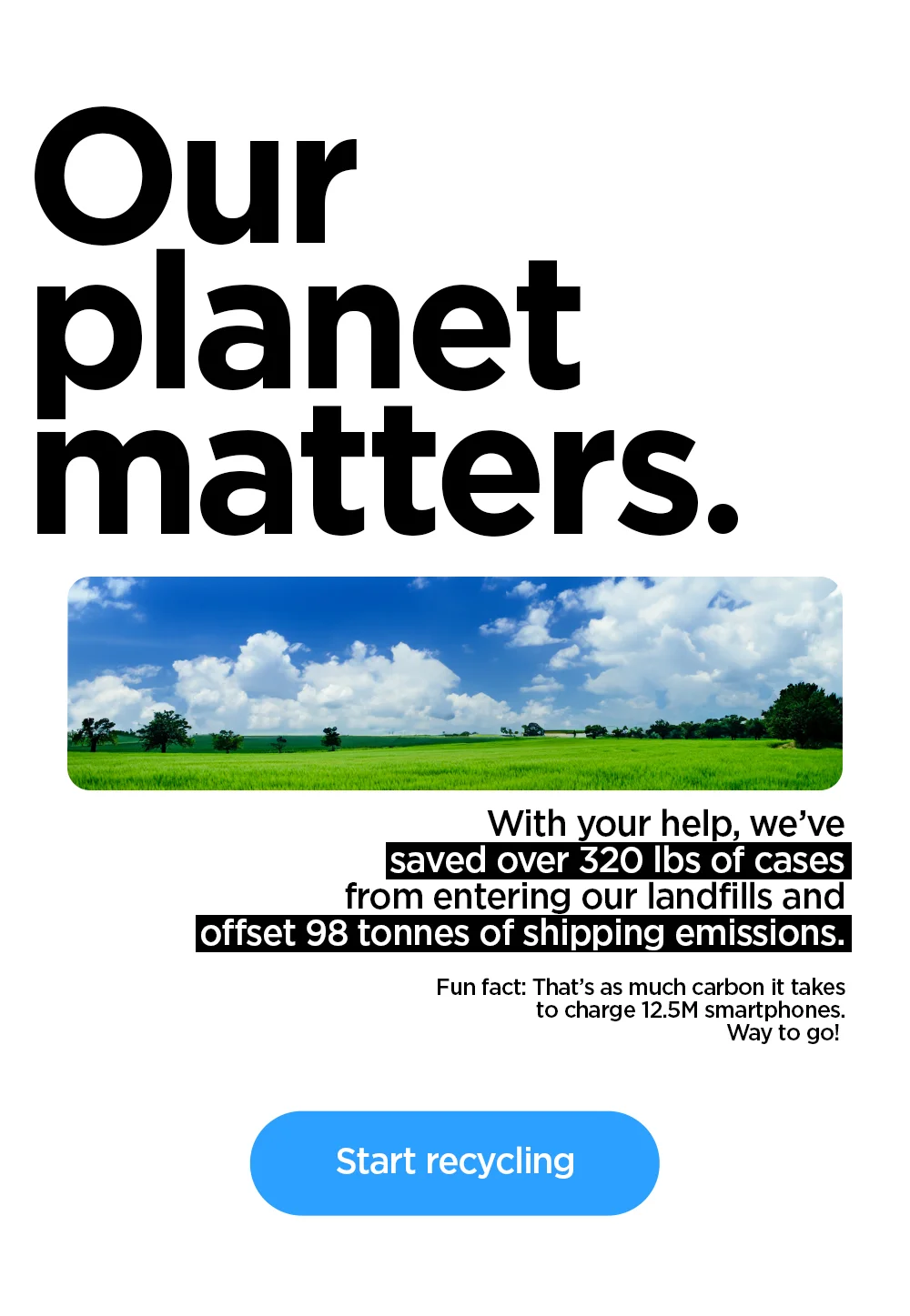 Our planet matters. With your help, we've saved over 320 lbs of cases from entering our landfills and offset 98 tonnes of shipping emissions. That's as much carbon it takes to charge 12.5M smartphones. Way to go! Start recycling.