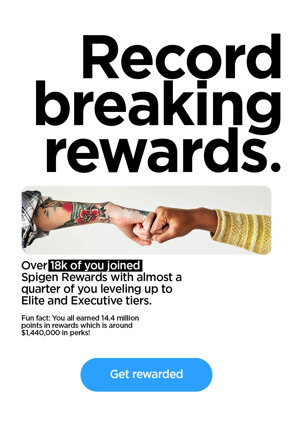 Record breaking rewards. Over 18k of you joined Spigen Rewards with almost a quarter of you leveling up to Elite and Executive tiers. You all earned 14.4 million points in rewards which is around $1,440,000 in perks! Get rewarded.