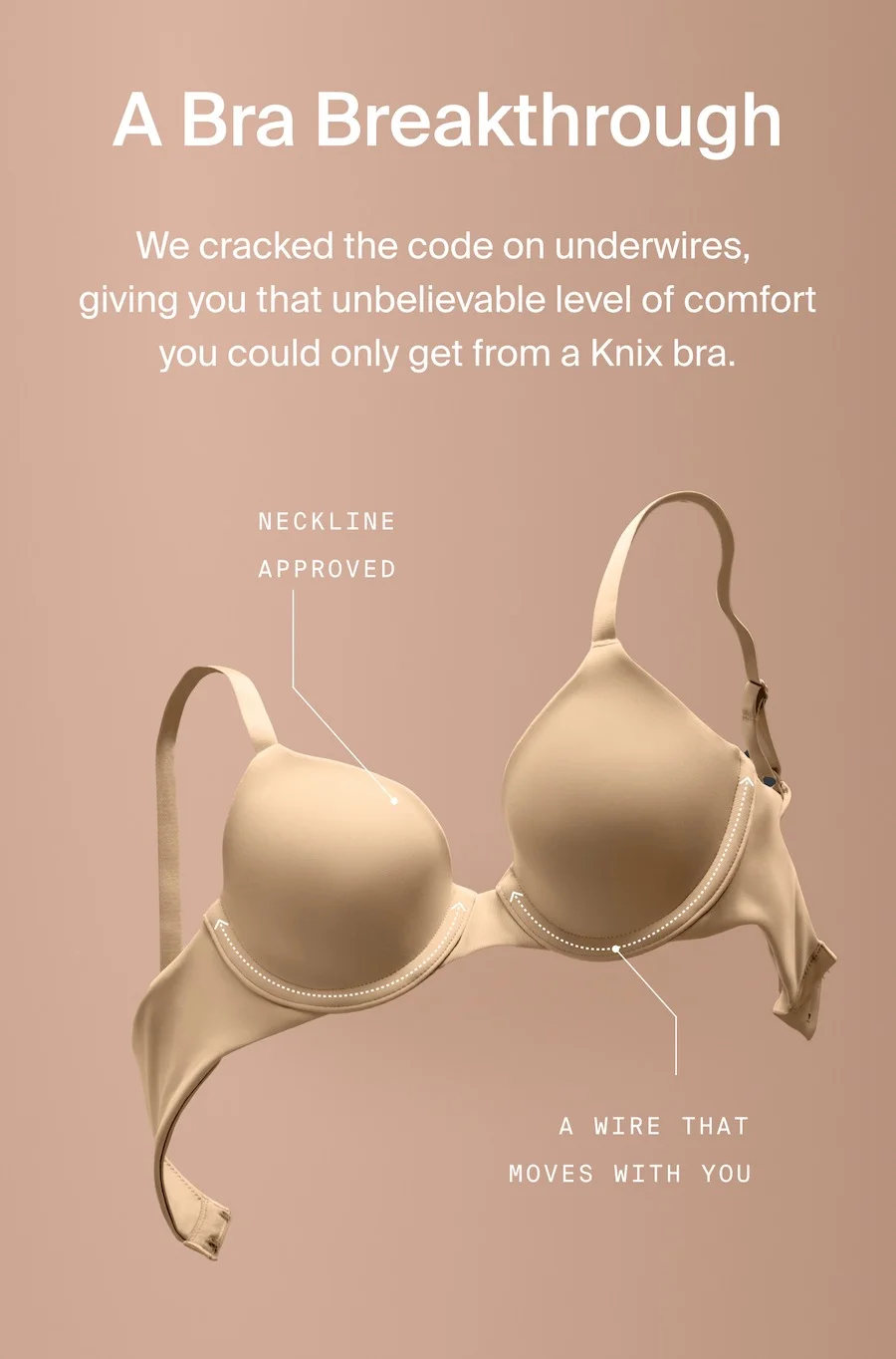 A breakthrough. We cracked the code on underwires, giving you that unbelievable level of comfort you could only get from a Knix bra. NECKLINE APPROVED. A WIRE THAT MOVES WITH YOU.