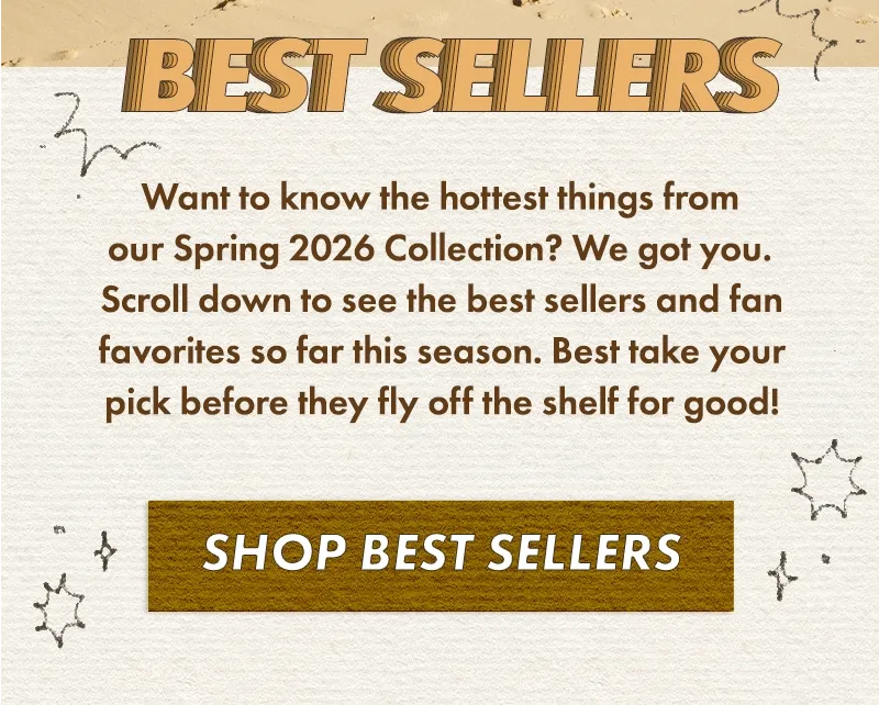 Want to know the hottest things from our Spring 2026 Collection? We got you. Scroll down to see the best sellers and fan favorites so far this season. Best take your pick before they fly off the shelf for good!