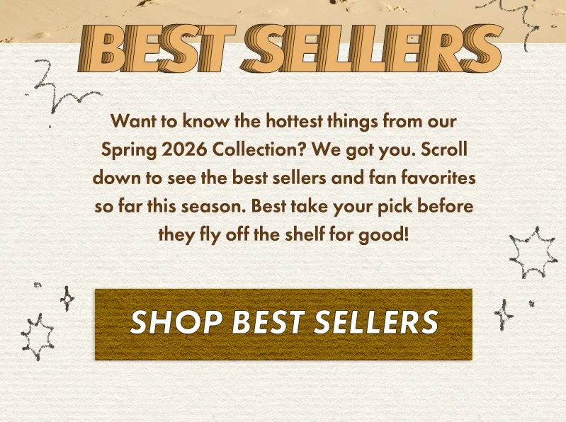 Want to know the hottest things from our Spring 2026 Collection? We got you. Scroll down to see the best sellers and fan favorites so far this season. Best take your pick before they fly off the shelf for good!