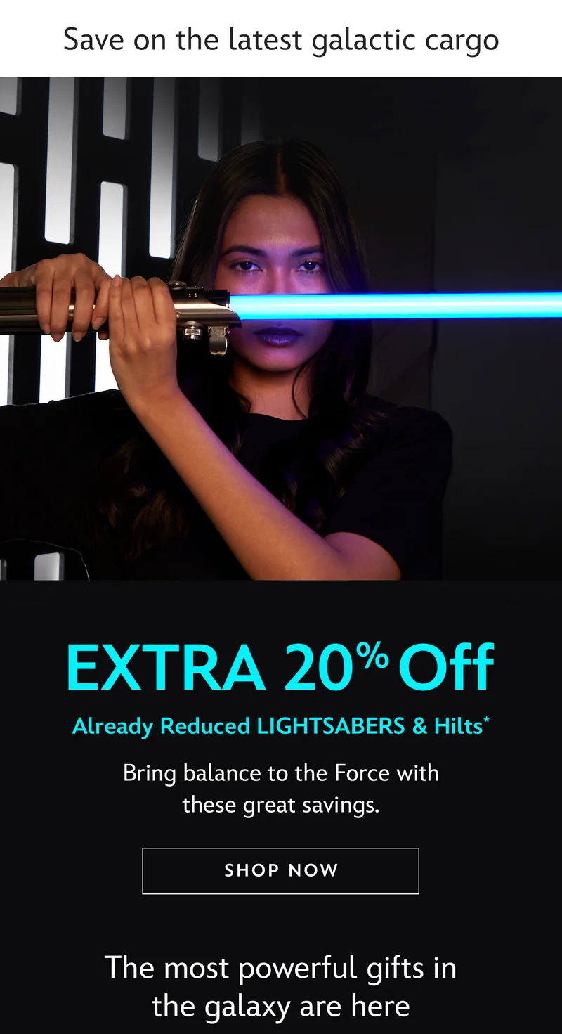 Save on the latest galactic cargo. Extra 20% Off Already Reduced Lightsabers and Hilts. Bring balance to the Force with these great savings. The most powerful gifts in the galaxy are here | Shop Now