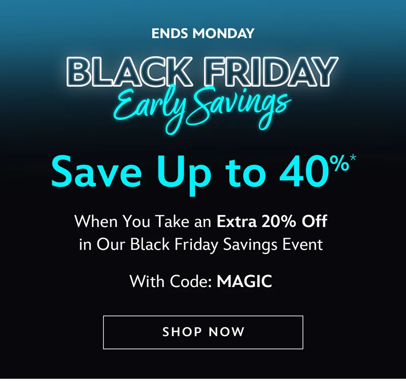 Ends Monday. Black Friday Early Savings. Save Up to 40%. When You Take an Extra 20% Off in Our Black Friday Savings Event. with Code: MAGIC | Shop Now