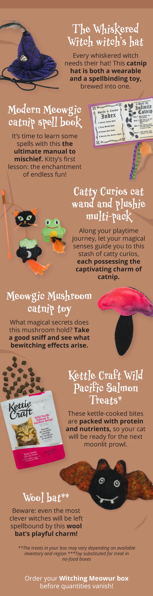 **The Whiskered Witch witch’s hat**  Every whiskered witch needs their hat! This catnip hat is both a wearable and a spellbinding toy, brewed into one.  **Modern Meowgic catnip spell book**  It’s time to learn some spells with this the ultimate manual to mischief. Kitty’s first lesson: the enchantment of endless fun!  **Catty Curios cat wand and plushie multi-pack**  Along your playtime journey, let your magical senses guide you to this stash of catty curios, each possessing the captivating charm of catnip.  **Meowgic Mushroom catnip toy**  What magical secrets does this mushroom hold? Take a good sniff and see what bewitching effects arise.  **Kettle Craft Wild Pacific Salmon Treats***  These kettle-cooked bites are packed with protein and nutrients, so your cat will be ready for the next moonlit prowl.  **Wool bat****  Beware: even the most clever witches will be left spellbound by this wool bat’s playful charm!  **The treats in your box may vary depending on available inventory and region*  ***Toy substituted for treat in no-food boxes* Order your Witching Meowur box before quantities vanish!