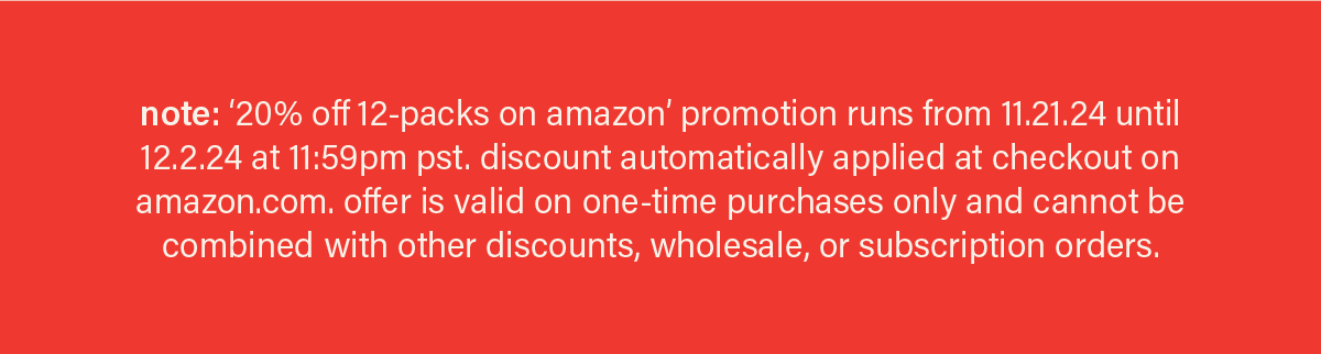 note: '20% off 12-packs on amazon' offer runs from 11.21.24 until 12.2.24 at 11:59pm pst. discount automatically applied at checkout on amazon.com. offer is valid on one-time purchases only and cannot be combined with other discounts, wholesale, or subscription orders.
