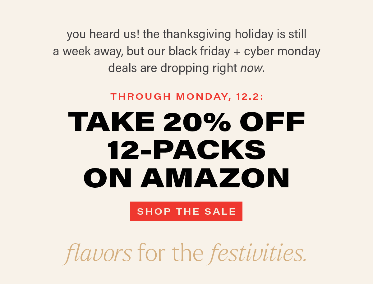 you heard us! the thanksgiving holiday is still a week away, but our black friday + cyber monday deals are dropping right now. THROUGH MONDAY, 12.2: TAKE 20% OFF 12-PACKS ON AMAZON [SHOP THE SALE]
