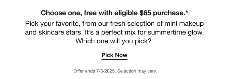 Choose one, free with eligible $65 purchase.* | Pick your favorite, from our fresh selection of mini makeup and skincare stars. It’s a perfect mix for summertime glow. Which one will you pick?  | Pick Now | *Offer ends 7/3/2025. Selection may vary.